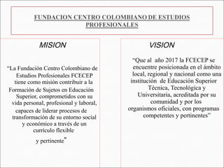 MISION                               VISION
                                            “Que al año 2017 la FCECEP se
“La Fundación Centro Colombiano de          encuentre posicionada en el ámbito
    Estudios Profesionales FCECEP           local, regional y nacional como una
   tiene como misión contribuir a la       institución de Educación Superior
 Formación de Sujetos en Educación                 Técnica, Tecnológica y
    Superior, comprometidos con su            Universitaria, acreditada por su
  vida personal, profesional y laboral,             comunidad y por los
    capaces de liderar procesos de        organismos oficiales, con programas
  transformación de su entorno social            competentes y pertinentes”
       y económico a través de un
           currículo flexible
            y pertinente”
 