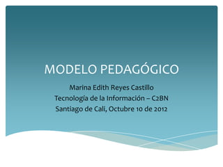 MODELO PEDAGÓGICO
     Marina Edith Reyes Castillo
 Tecnología de la Información – C2BN
 Santiago de Cali, Octubre 10 de 2012
 
