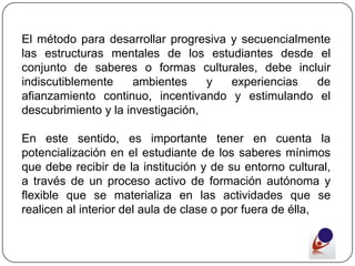 El método para desarrollar progresiva y secuencialmente
las estructuras mentales de los estudiantes desde el
conjunto de saberes o formas culturales, debe incluir
indiscutiblemente    ambientes     y  experiencias   de
afianzamiento continuo, incentivando y estimulando el
descubrimiento y la investigación,

En este sentido, es importante tener en cuenta la
potencialización en el estudiante de los saberes mínimos
que debe recibir de la institución y de su entorno cultural,
a través de un proceso activo de formación autónoma y
flexible que se materializa en las actividades que se
realicen al interior del aula de clase o por fuera de élla,
 