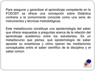 Para asegurar y garantizar el aprendizaje competente en la
FCECEP, se ofrece una concepción sobre Didáctica
contraria a la comúnmente conocida como una serie de
instrumentos y técnicas metodológicas.

Este metadiscurso constituye una epistemología del saber
que ofrece respuestas a preguntas acerca de la relación del
aprendizaje académico entre los estudiantes. Es un
metadiscurso que piensa, qué epistemología de saber
apuesta su enseñanza y cómo operan las mediaciones
conceptuales entre el saber científico de la disciplina y el
saber común.
 