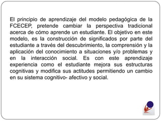 El principio de aprendizaje del modelo pedagógica de la
FCECEP, pretende cambiar la perspectiva tradicional
acerca de cómo aprende un estudiante. El objetivo en este
modelo, es la construcción de significados por parte del
estudiante a través del descubrimiento, la comprensión y la
aplicación del conocimiento a situaciones y/o problemas y
en la interacción social. Es con este aprendizaje
experiencia como el estudiante mejora sus estructuras
cognitivas y modifica sus actitudes permitiendo un cambio
en su sistema cognitivo- afectivo y social.
 