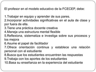 El profesor en el modelo educativo de la FCECEP, debe:

1.Trabajar en equipo y aprender de sus pares.
2.Incorporar actividades significativas en el aula de clase y
por fuera de ella.
3.Tiene una práctica docente creativa
4.Maneja una estructura mental flexible
5.Reflexiona, sistematiza e investiga sobre sus procesos y
los mejora
6.Asume el papel de facilitador
7.Ofrece orientación continua y establece una relación
personal con el estudiante
8.Busca que los estudiantes encuentren las respuestas
9.Trabaja con los aportes de los estudiantes
10.Basa su enseñanza en la experiencia del estudiante
 