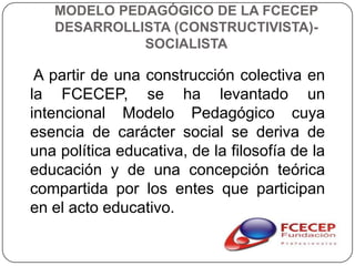 MODELO PEDAGÓGICO DE LA FCECEP
   DESARROLLISTA (CONSTRUCTIVISTA)-
             SOCIALISTA

 A partir de una construcción colectiva en
la FCECEP, se ha levantado un
intencional Modelo Pedagógico cuya
esencia de carácter social se deriva de
una política educativa, de la filosofía de la
educación y de una concepción teórica
compartida por los entes que participan
en el acto educativo.
 