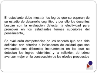 El estudiante debe mostrar los logros que se esperan de
su estadio de desarrollo cognitivo y por ello los docentes
buscan con la evaluación detectar la efectividad para
promover en los estudiantes formas superiores del
pensamiento,.

Se evaluarán competencias de los saberes que han sido
definidas con criterios e indicadores de calidad que son
evaluados con diferentes instrumentos en los que se
detectan los logros obtenidos y la reflexión de cómo
avanzar mejor en la consecución de los niveles propuestos
 