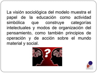 La visión sociológica del modelo muestra el
papel de la educación como actividad
simbólica    que     construye   categorías
intelectuales y modos de organización del
pensamiento, como también principios de
operación y de acción sobre el mundo
material y social.
 