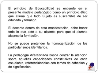 El principio de Educabilidad se entiende en el
presente modelo pedagógico como un principio ético
que afirma que todo Sujeto es susceptible de ser
educado y formado.

El docente dentro de esta manifestación, debe hacer
todo lo que esté a su alcance para que el alumno
alcance la formación.

No se puede pretender la homogenización de los
particularismos identitarios.

La pedagogía diferenciada busca centrar la atención
sobre aquellas capacidades constitutivas de cada
estudiante, referenciándolas con temas de cohesión y
de significación.
 