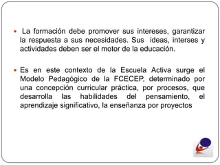  La formación debe promover sus intereses, garantizar
 la respuesta a sus necesidades. Sus ideas, interses y
 actividades deben ser el motor de la educación.

 Es en este contexto de la Escuela Activa surge el
 Modelo Pedagógico de la FCECEP, determinado por
 una concepción curricular práctica, por procesos, que
 desarrolla las habilidades del pensamiento, el
 aprendizaje significativo, la enseñanza por proyectos
 