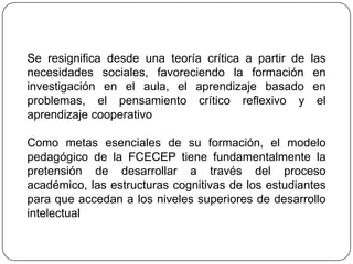 Se resignifica desde una teoría crítica a partir de las
necesidades sociales, favoreciendo la formación en
investigación en el aula, el aprendizaje basado en
problemas, el pensamiento crítico reflexivo y el
aprendizaje cooperativo

Como metas esenciales de su formación, el modelo
pedagógico de la FCECEP tiene fundamentalmente la
pretensión de desarrollar a través del proceso
académico, las estructuras cognitivas de los estudiantes
para que accedan a los niveles superiores de desarrollo
intelectual
 