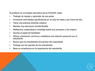El profesor en el modelo educativo de la FCECEP, debe:
•   Trabajar en equipo y aprender de sus pares
•   Incorporar actividades significativas en el aula de clase y por fuera de ella.
•   Tiene una práctica docente creativa
•   Maneja una estructura mental flexible
•   Reflexiona, sistematiza e investiga sobre sus procesos y los mejora
•   Asume el papel de facilitador
•   Ofrece orientación continua y establece una relación personal con el
    estudiante
•   Busca que los estudiantes encuentren las respuestas
•   Trabaja con los aportes de los estudiantes
•   Basa su enseñanza en la experiencia del estudiante




                                                                                     10
 