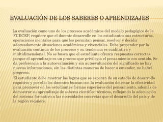 EVALUACIÓN DE LOS SABERES O APRENDIZAJES

La evaluación como uno de los procesos académicos del modelo pedagógico de la
FCECEP, requiere que el docente desarrolle en los estudiantes sus estructuras,
operaciones mentales para que les permitan pensar, resolver y decidir
adecuadamente situaciones académicas y vivenciales. Debe propender por la
evaluación continua de los procesos y su tendencia es cualitativa y
multidimensional. No se busca que el estudiante ofrezca respuestas correctas
porque el aprendizaje es un proceso que privilegia el pensamiento con sentido. Se
da preferencia a la autoevaluación y sin autoevaluación del significado no hay
nuevas informaciones, sin las distintas maneras de hacer o entender, no habrá
progreso.
El estudiante debe mostrar los logros que se esperan de su estadio de desarrollo
cognitivo y por ello los docentes buscan con la evaluación detectar la efectividad
para promover en los estudiantes formas superiores del pensamiento, además de
demostrar su aprendizaje de saberes científico-técnicos, reflejando la adecuación
del sistema formativo a las necesidades concretas que el desarrollo del país y de
la región requiere.
 