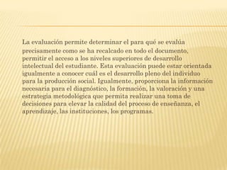 La evaluación permite determinar el para qué se evalúa
precisamente como se ha recalcado en todo el documento,
permitir el acceso a los niveles superiores de desarrollo
intelectual del estudiante. Esta evaluación puede estar orientada
igualmente a conocer cuál es el desarrollo pleno del individuo
para la producción social. Igualmente, proporciona la información
necesaria para el diagnóstico, la formación, la valoración y una
estrategia metodológica que permita realizar una toma de
decisiones para elevar la calidad del proceso de enseñanza, el
aprendizaje, las instituciones, los programas.
 