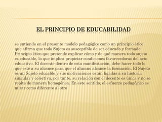 EL PRINCIPIO DE EDUCABILIDAD

se entiende en el presente modelo pedagógico como un principio ético
que afirma que todo Sujeto es susceptible de ser educado y formado.
Principio ético que pretende explicar cómo y de qué manera todo sujeto
es educable, lo que implica propiciar condiciones favorecedoras del acto
educativo. El docente dentro de esta manifestación, debe hacer todo lo
que esté a su alcance para que el alumno alcance la formación. El Sujeto
es un Sujeto educable y sus motivaciones están ligadas a su historia
singular y colectiva, por tanto, su relación con el docente es única y no se
repite de manera homogénea. En este sentido, el esfuerzo pedagógico es
mirar como diferente al otro
 