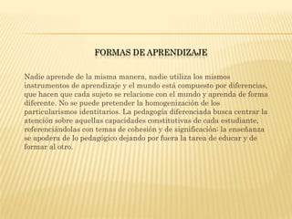 FORMAS DE APRENDIZAJE

Nadie aprende de la misma manera, nadie utiliza los mismos
instrumentos de aprendizaje y el mundo está compuesto por diferencias,
que hacen que cada sujeto se relacione con el mundo y aprenda de forma
diferente. No se puede pretender la homogenización de los
particularismos identitarios. La pedagogía diferenciada busca centrar la
atención sobre aquellas capacidades constitutivas de cada estudiante,
referenciándolas con temas de cohesión y de significación; la enseñanza
se apodera de lo pedagógico dejando por fuera la tarea de educar y de
formar al otro.
 