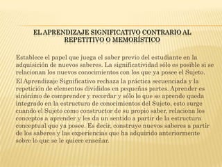 EL APRENDIZAJE SIGNIFICATIVO CONTRARIO AL
              REPETITIVO O MEMORÍSTICO

Establece el papel que juega el saber previo del estudiante en la
adquisición de nuevos saberes. La significatividad sólo es posible si se
relacionan los nuevos conocimientos con los que ya posee el Sujeto.
El Aprendizaje Significativo rechaza la práctica secuenciada y la
repetición de elementos divididos en pequeñas partes. Aprender es
sinónimo de comprender y recordar y sólo lo que se aprende queda
integrado en la estructura de conocimientos del Sujeto, esto surge
cuando el Sujeto como constructor de su propio saber, relaciona los
conceptos a aprender y les da un sentido a partir de la estructura
conceptual que ya posee. Es decir, construye nuevos saberes a partir
de los saberes y las experiencias que ha adquirido anteriormente
sobre lo que se le quiere enseñar.
 