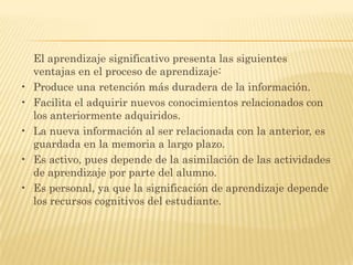 El aprendizaje significativo presenta las siguientes
    ventajas en el proceso de aprendizaje:
•   Produce una retención más duradera de la información.
•   Facilita el adquirir nuevos conocimientos relacionados con
    los anteriormente adquiridos.
•   La nueva información al ser relacionada con la anterior, es
    guardada en la memoria a largo plazo.
•   Es activo, pues depende de la asimilación de las actividades
    de aprendizaje por parte del alumno.
•   Es personal, ya que la significación de aprendizaje depende
    los recursos cognitivos del estudiante.
 