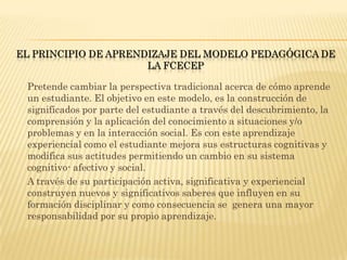 EL PRINCIPIO DE APRENDIZAJE DEL MODELO PEDAGÓGICA DE
                      LA FCECEP

 Pretende cambiar la perspectiva tradicional acerca de cómo aprende
 un estudiante. El objetivo en este modelo, es la construcción de
 significados por parte del estudiante a través del descubrimiento, la
 comprensión y la aplicación del conocimiento a situaciones y/o
 problemas y en la interacción social. Es con este aprendizaje
 experiencial como el estudiante mejora sus estructuras cognitivas y
 modifica sus actitudes permitiendo un cambio en su sistema
 cognitivo- afectivo y social.
 A través de su participación activa, significativa y experiencial
 construyen nuevos y significativos saberes que influyen en su
 formación disciplinar y como consecuencia se genera una mayor
 responsabilidad por su propio aprendizaje.
 