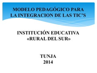 MODELO PEDAGÓGICO PARA
LA INTEGRACION DE LAS TIC’S

INSTITUCIÓN EDUCATIVA
«RURAL DEL SUR»

TUNJA
2014

 