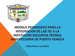 MODELO PEDAGOGICO PARA LA
INTEGRACION DE LAS TIC A LA
INSTITUCION EDUCATIVA TECNICA
AGROPECUARIA DE PUERTO VENECIA
TOMAS PADILLA VILLARREAL

 