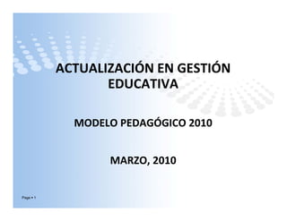 ACTUALIZACIÓN EN GESTIÓNACTUALIZACIÓN EN GESTIÓN 
EDUCATIVA 
MODELO PEDAGÓGICO 2010MODELO PEDAGÓGICO 2010
MARZO, 2010
Page 1
 