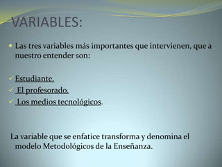 VARIABLES:
 Las tres variables más importantes que intervienen, que a
nuestro entender son:
Estudiante.
 El profesorado.
 Los medios tecnológicos.
La variable que se enfatice transforma y denomina el
modelo Metodológicos de la Enseñanza.
 