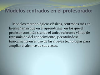 Modelos centrados en el profesorado:
Modelos metodológicos clásicos, centrados más en
la enseñanza que en el aprendizaje, en los que el
profesor continúa siendo el único referente válido de
transmisión del conocimiento, y centrándose
básicamente en el uso de las nuevas tecnologías para
ampliar el alcance de sus clases.
 