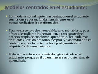 Modelos centrados en el estudiante:
 Los modelos actualmente más centrados en el estudiante
son los que se basan, fundamentalmente, en el
autoaprendizaje o la autoformación.
 Esta nueva concepción metodológica es más abierta, pues
ofrece al estudiante las herramientas para construir el
proceso propio de enseñanza-aprendizaje. Teniendo más
en cuenta al estudiante como receptor y elaborador de este
contenido y, por lo tanto, lo hace protagonista de la
adquisición de conocimientos.
• Todo esto conduce a una metodología centrada en el
estudiante, porque es él quien marcará su propio ritmo de
aprendizaje.
 