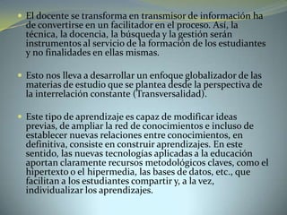  El docente se transforma en transmisor de información ha
de convertirse en un facilitador en el proceso. Así, la
técnica, la docencia, la búsqueda y la gestión serán
instrumentos al servicio de la formación de los estudiantes
y no finalidades en ellas mismas.
 Esto nos lleva a desarrollar un enfoque globalizador de las
materias de estudio que se plantea desde la perspectiva de
la interrelación constante (Transversalidad).
 Este tipo de aprendizaje es capaz de modificar ideas
previas, de ampliar la red de conocimientos e incluso de
establecer nuevas relaciones entre conocimientos, en
definitiva, consiste en construir aprendizajes. En este
sentido, las nuevas tecnologías aplicadas a la educación
aportan claramente recursos metodológicos claves, como el
hipertexto o el hipermedia, las bases de datos, etc., que
facilitan a los estudiantes compartir y, a la vez,
individualizar los aprendizajes.
 