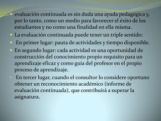  evaluación continuada es sin duda una ayuda pedagógica y,
por lo tanto, como un medio para favorecer el éxito de los
estudiantes y no como una finalidad en ella misma.
 La evaluación continuada puede tener un triple sentido:
 En primer lugar: pauta de actividades y tiempo disponible.
 En segundo lugar: cada actividad es una oportunidad de
construcción del conocimiento propio requisito para un
aprendizaje eficaz y como guía del profesor en el propio
proceso de aprendizaje.
• En tercer lugar, cuando el consultor lo considere oportuno
obtener un reconocimiento académico (informe de
evaluación continuada), que contribuirá a superar la
asignatura.
 