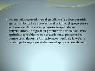  Los modelos centrados en el estudiante le deben permitir
ejercer la libertad de aprovechar al máximo el apoyo que se
le ofrece, de planificar su progreso de aprendizaje
universitario y de regular su propio ritmo de trabajo. Para
optimizar este objetivo es necesario tener presente dos
puntos cruciales en la formación por medio de la web: la
calidad pedagógica y el énfasis en el apoyo personalizado.
 