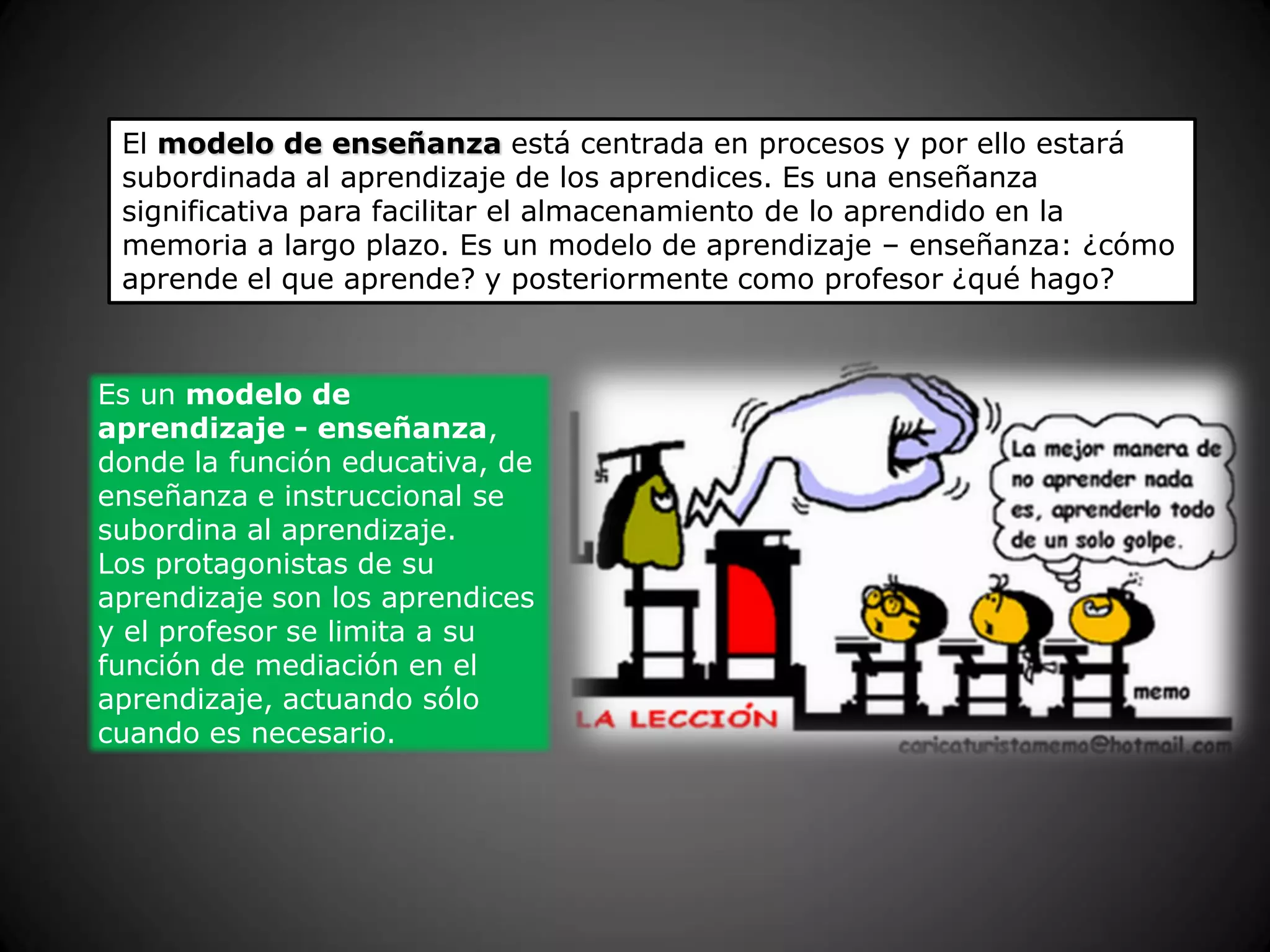 El modelo de enseñanza está centrada en procesos y por ello estará
subordinada al aprendizaje de los aprendices. Es una enseñanza
significativa para facilitar el almacenamiento de lo aprendido en la
memoria a largo plazo. Es un modelo de aprendizaje – enseñanza: ¿cómo
aprende el que aprende? y posteriormente como profesor ¿qué hago?
Es un modelo de
aprendizaje - enseñanza,
donde la función educativa, de
enseñanza e instruccional se
subordina al aprendizaje.
Los protagonistas de su
aprendizaje son los aprendices
y el profesor se limita a su
función de mediación en el
aprendizaje, actuando sólo
cuando es necesario.
 