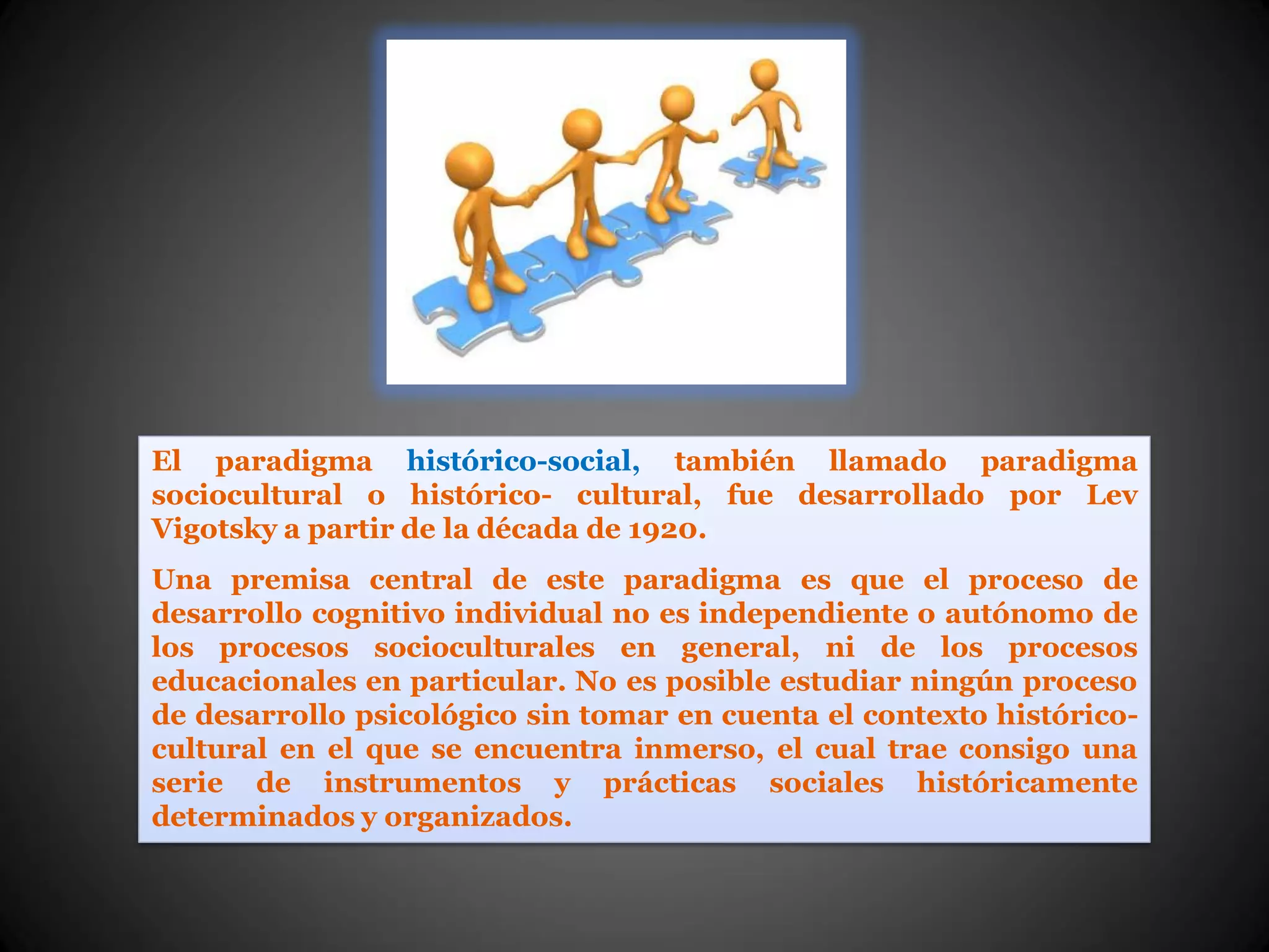El paradigma histórico-social, también llamado paradigma
sociocultural o histórico- cultural, fue desarrollado por Lev
Vigotsky a partir de la década de 1920.
Una premisa central de este paradigma es que el proceso de
desarrollo cognitivo individual no es independiente o autónomo de
los procesos socioculturales en general, ni de los procesos
educacionales en particular. No es posible estudiar ningún proceso
de desarrollo psicológico sin tomar en cuenta el contexto histórico-
cultural en el que se encuentra inmerso, el cual trae consigo una
serie de instrumentos y prácticas sociales históricamente
determinados y organizados.
 