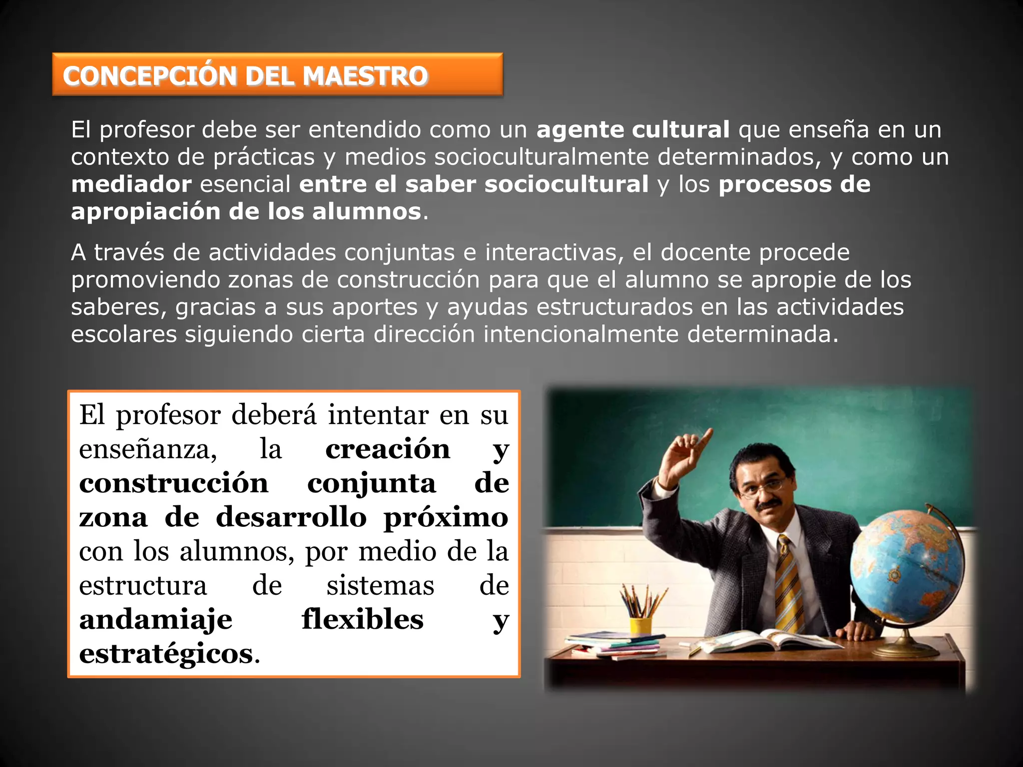 CONCEPCIÓN DEL MAESTRO
El profesor debe ser entendido como un agente cultural que enseña en un
contexto de prácticas y medios socioculturalmente determinados, y como un
mediador esencial entre el saber sociocultural y los procesos de
apropiación de los alumnos.
A través de actividades conjuntas e interactivas, el docente procede
promoviendo zonas de construcción para que el alumno se apropie de los
saberes, gracias a sus aportes y ayudas estructurados en las actividades
escolares siguiendo cierta dirección intencionalmente determinada.
El profesor deberá intentar en su
enseñanza, la creación y
construcción conjunta de
zona de desarrollo próximo
con los alumnos, por medio de la
estructura de sistemas de
andamiaje flexibles y
estratégicos.
 