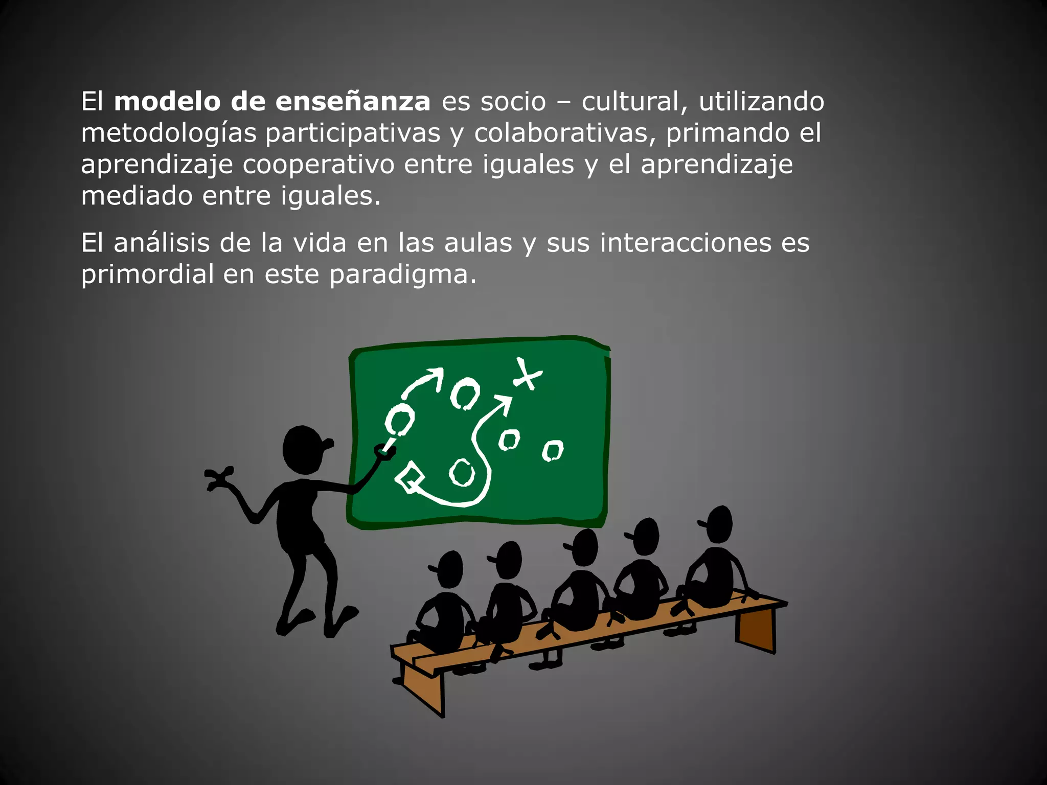 El modelo de enseñanza es socio – cultural, utilizando
metodologías participativas y colaborativas, primando el
aprendizaje cooperativo entre iguales y el aprendizaje
mediado entre iguales.
El análisis de la vida en las aulas y sus interacciones es
primordial en este paradigma.
 