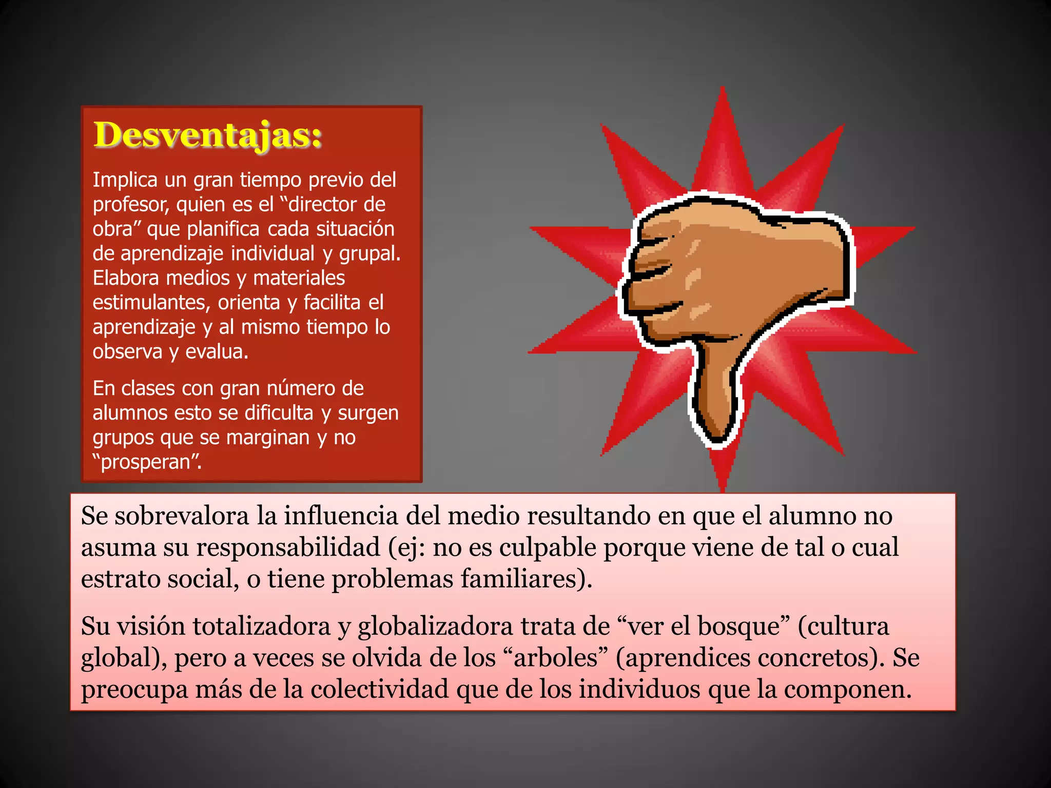 Desventajas:
Implica un gran tiempo previo del
profesor, quien es el “director de
obra” que planifica cada situación
de aprendizaje individual y grupal.
Elabora medios y materiales
estimulantes, orienta y facilita el
aprendizaje y al mismo tiempo lo
observa y evalua.
En clases con gran número de
alumnos esto se dificulta y surgen
grupos que se marginan y no
“prosperan”.
Se sobrevalora la influencia del medio resultando en que el alumno no
asuma su responsabilidad (ej: no es culpable porque viene de tal o cual
estrato social, o tiene problemas familiares).
Su visión totalizadora y globalizadora trata de “ver el bosque” (cultura
global), pero a veces se olvida de los “arboles” (aprendices concretos). Se
preocupa más de la colectividad que de los individuos que la componen.
 