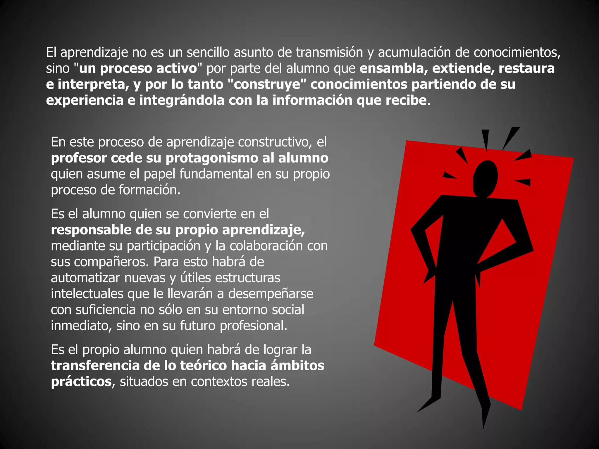 El aprendizaje no es un sencillo asunto de transmisión y acumulación de conocimientos,
sino "un proceso activo" por parte del alumno que ensambla, extiende, restaura
e interpreta, y por lo tanto "construye" conocimientos partiendo de su
experiencia e integrándola con la información que recibe.
En este proceso de aprendizaje constructivo, el
profesor cede su protagonismo al alumno
quien asume el papel fundamental en su propio
proceso de formación.
Es el alumno quien se convierte en el
responsable de su propio aprendizaje,
mediante su participación y la colaboración con
sus compañeros. Para esto habrá de
automatizar nuevas y útiles estructuras
intelectuales que le llevarán a desempeñarse
con suficiencia no sólo en su entorno social
inmediato, sino en su futuro profesional.
Es el propio alumno quien habrá de lograr la
transferencia de lo teórico hacia ámbitos
prácticos, situados en contextos reales.
 