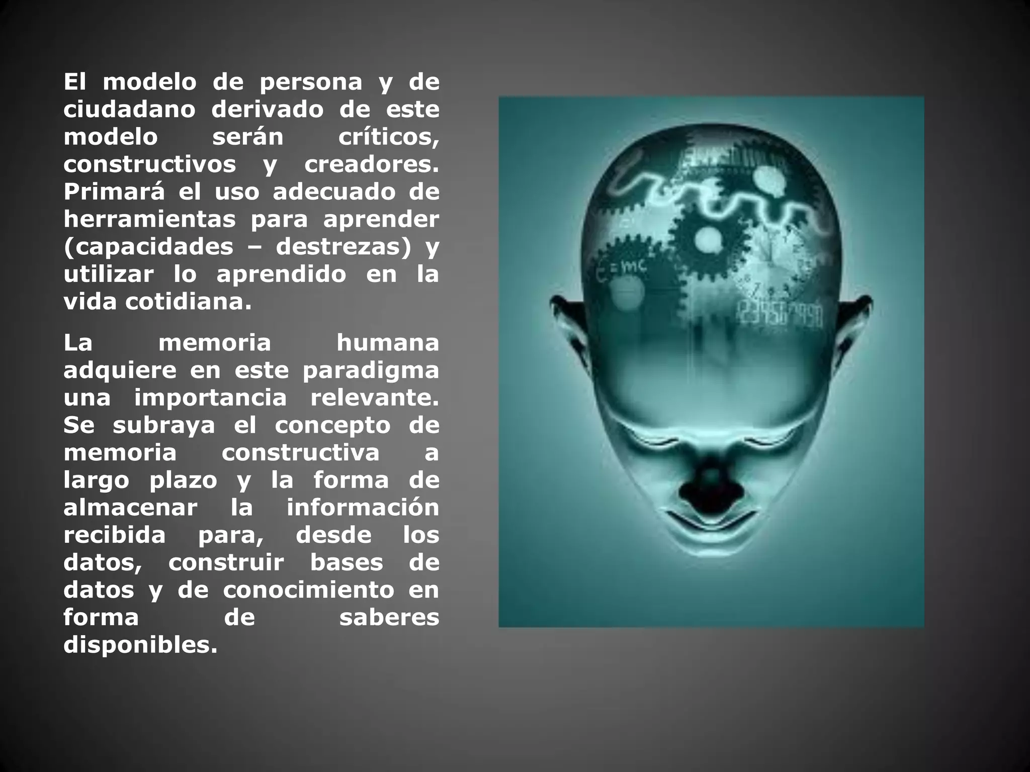 El modelo de persona y de
ciudadano derivado de este
modelo serán críticos,
constructivos y creadores.
Primará el uso adecuado de
herramientas para aprender
(capacidades – destrezas) y
utilizar lo aprendido en la
vida cotidiana.
La memoria humana
adquiere en este paradigma
una importancia relevante.
Se subraya el concepto de
memoria constructiva a
largo plazo y la forma de
almacenar la información
recibida para, desde los
datos, construir bases de
datos y de conocimiento en
forma de saberes
disponibles.
 
