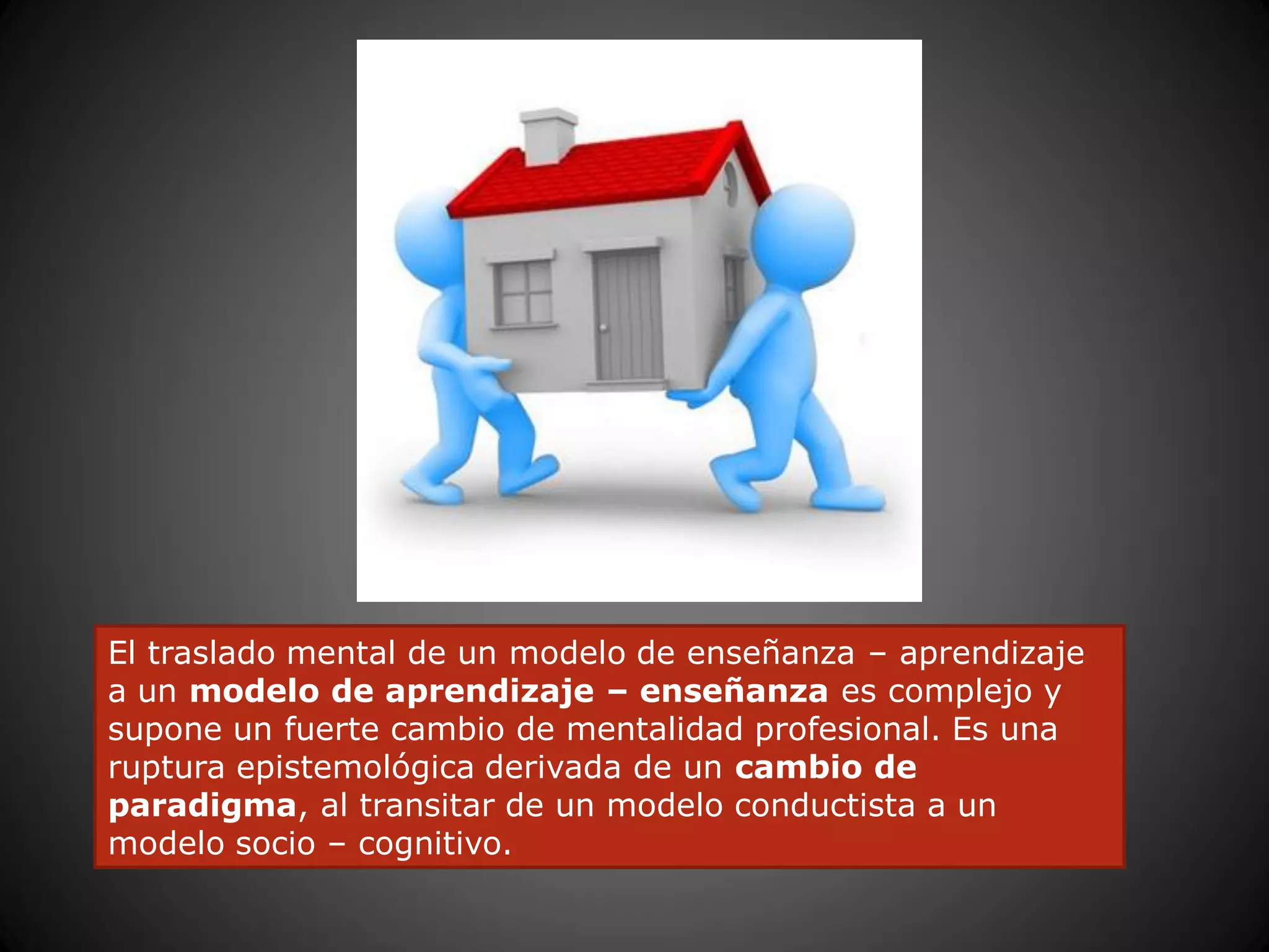El traslado mental de un modelo de enseñanza – aprendizaje
a un modelo de aprendizaje – enseñanza es complejo y
supone un fuerte cambio de mentalidad profesional. Es una
ruptura epistemológica derivada de un cambio de
paradigma, al transitar de un modelo conductista a un
modelo socio – cognitivo.
 