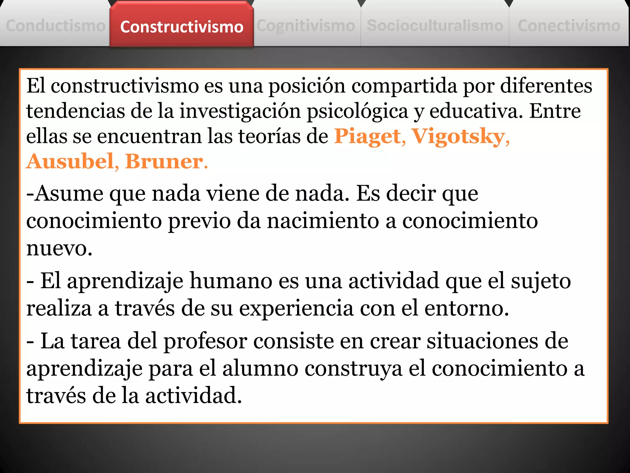Conductismo
El constructivismo es una posición compartida por diferentes
tendencias de la investigación psicológica y educativa. Entre
ellas se encuentran las teorías de Piaget, Vigotsky,
Ausubel, Bruner.
-Asume que nada viene de nada. Es decir que
conocimiento previo da nacimiento a conocimiento
nuevo.
- El aprendizaje humano es una actividad que el sujeto
realiza a través de su experiencia con el entorno.
- La tarea del profesor consiste en crear situaciones de
aprendizaje para el alumno construya el conocimiento a
través de la actividad.
CognitivismoConstructivismo Socioculturalismo Conectivismo
 