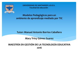 m
UNIVERSIDAD DE SANTANDER U.D.E.S.
Facultad de educación
Modelos Pedagógicos para un
ambiente de aprendizaje mediado por TIC
Tutor: Manuel Antonio Barrios Caballero
Mary Triny Gómez Suarez
MAESTRÍA EN GESTIÓN DE LA TECNOLOGÍA EDUCATIVA
2016
 