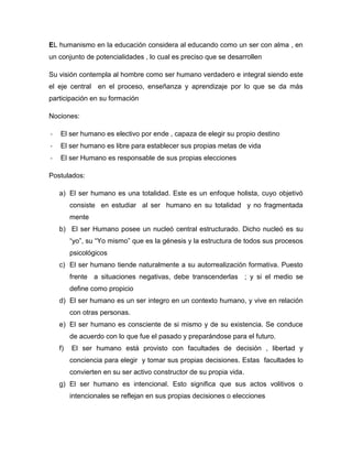 EL humanismo en la educación considera al educando como un ser con alma , en
un conjunto de potencialidades , lo cual es preciso que se desarrollen
Su visión contempla al hombre como ser humano verdadero e integral siendo este
el eje central en el proceso, enseñanza y aprendizaje por lo que se da más
participación en su formación
Nociones:
-

El ser humano es electivo por ende , capaza de elegir su propio destino

-

El ser humano es libre para establecer sus propias metas de vida

-

El ser Humano es responsable de sus propias elecciones

Postulados:
a) El ser humano es una totalidad. Este es un enfoque holista, cuyo objetivó
consiste en estudiar al ser humano en su totalidad y no fragmentada
mente
b) El ser Humano posee un nucleó central estructurado. Dicho nucleó es su
“yo”, su “Yo mismo” que es la génesis y la estructura de todos sus procesos
psicológicos
c) El ser humano tiende naturalmente a su autorrealización formativa. Puesto
frente a situaciones negativas, debe transcenderlas ; y si el medio se
define como propicio
d) El ser humano es un ser integro en un contexto humano, y vive en relación
con otras personas.
e) El ser humano es consciente de si mismo y de su existencia. Se conduce
de acuerdo con lo que fue el pasado y preparándose para el futuro.
f)

El ser humano está provisto con facultades de decisión , libertad y
conciencia para elegir y tomar sus propias decisiones. Estas facultades lo
convierten en su ser activo constructor de su propia vida.

g) El ser humano es intencional. Esto significa que sus actos volitivos o
intencionales se reflejan en sus propias decisiones o elecciones

 