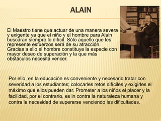 ALAIN
El Maestro tiene que actuar de una manera severa
y exigente ya que el niño y el hombre para Alain
buscaran siempre lo difícil. Sólo aquello que les
represente esfuerzos será de su atracción.
Gracias a ello el hombre constituye la especie con
mayor deseo de superación y la que más
obstáculos necesita vencer.
Por ello, en la educación es conveniente y necesario tratar con
severidad a los estudiantes; colocarles retos difíciles y exigirles el
máximo que ellos pueden dar. Prometer a los niños el placer y la
facilidad, por el contrario, es in contra la naturaleza humana y
contra la necesidad de superarse venciendo las dificultades.
 