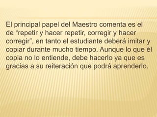 El principal papel del Maestro comenta es el
de “repetir y hacer repetir, corregir y hacer
corregir”, en tanto el estudiante deberá imitar y
copiar durante mucho tiempo. Aunque lo que él
copia no lo entiende, debe hacerlo ya que es
gracias a su reiteración que podrá aprenderlo.
 