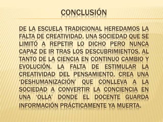 CONCLUSIÓN
DE LA ESCUELA TRADICIONAL HEREDAMOS LA
FALTA DE CREATIVIDAD, UNA SOCIEDAD QUE SE
LIMITÓ A REPETIR LO DICHO PERO NUNCA
CAPAZ DE IR TRAS LOS DESCUBRIMIENTOS, AL
TANTO DE LA CIENCIA EN CONTINUO CAMBIO Y
EVOLUCIÓN. LA FALTA DE ESTIMULAR LA
CREATIVIDAD DEL PENSAMIENTO, CREA UNA
‘DESHUMANIZACIÓN’ QUE CONLLEVA A LA
SOCIEDAD A CONVERTIR LA CONCIENCIA EN
UNA ‘OLLA’ DONDE EL DOCENTE GUARDA
INFORMACIÓN PRÁCTICAMENTE YA MUERTA.
 