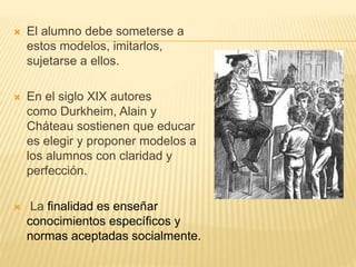  El alumno debe someterse a
estos modelos, imitarlos,
sujetarse a ellos.
 En el siglo XIX autores
como Durkheim, Alain y
Cháteau sostienen que educar
es elegir y proponer modelos a
los alumnos con claridad y
perfección.
 La finalidad es enseñar
conocimientos específicos y
normas aceptadas socialmente.
 