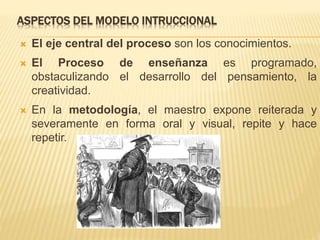 ASPECTOS DEL MODELO INTRUCCIONAL
 El eje central del proceso son los conocimientos.
 El Proceso de enseñanza es programado,
obstaculizando el desarrollo del pensamiento, la
creatividad.
 En la metodología, el maestro expone reiterada y
severamente en forma oral y visual, repite y hace
repetir.
 