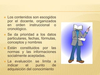  Los contenidos son escogidos
por el docente, organizados
en orden instruccional o
cronológico.
 Se da prioridad a los datos
particulares, fechas, fórmulas,
conceptos y nombres
 Están constituidos por las
normas y las informaciones
socialmente aceptadas.
 La evaluación se limita a
indicar el punto de
adquisición del conocimiento
 