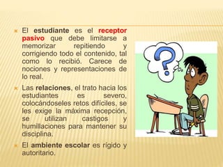  El estudiante es el receptor
pasivo que debe limitarse a
memorizar repitiendo y
corrigiendo todo el contenido, tal
como lo recibió. Carece de
nociones y representaciones de
lo real.
 Las relaciones, el trato hacia los
estudiantes es severo,
colocándoseles retos difíciles, se
les exige la máxima recepción,
se utilizan castigos y
humillaciones para mantener su
disciplina.
 El ambiente escolar es rígido y
autoritario.
 