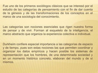 Fue uno de los primeros sociólogos clásicos que se interesó por el
estudio de las categorías de pensamiento con el fin de dar cuenta
de la génesis y de las transformaciones de los conceptos en el
marco de una sociología del conocimiento.
Las categorías son nociones esenciales que rigen nuestra forma
de pensar y de vivir. Forman al esqueleto de la inteligencia, el
marco abstracto que organiza la experiencia colectiva e individual.
Durkheim confiere especial importancia a las categorías de espacio
y de tiempo, pues son estas nociones las que permiten coordinar y
organizar los datos empíricos y hacen posible los sistemas de
representación que los hombres, de una determinada sociedad y
en un momento histórico concreto, elaboran del mundo y de sí
mismos.
 