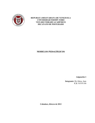 REPUBLICA BOLIVARIANA DE VENEZUELA
     UNIVERSIDAD FERMÍN TORO
    VICE-RECTORADO ACADÉMICO
      DECANATO DE POSTGRADO




     MODELOS PEDAGÓGICOS




                                                Asignación 1

                                   Integrante: De Abreu, Juan
                                              C.I: 14.919.166




       Cabudare, febrero de 2012
 