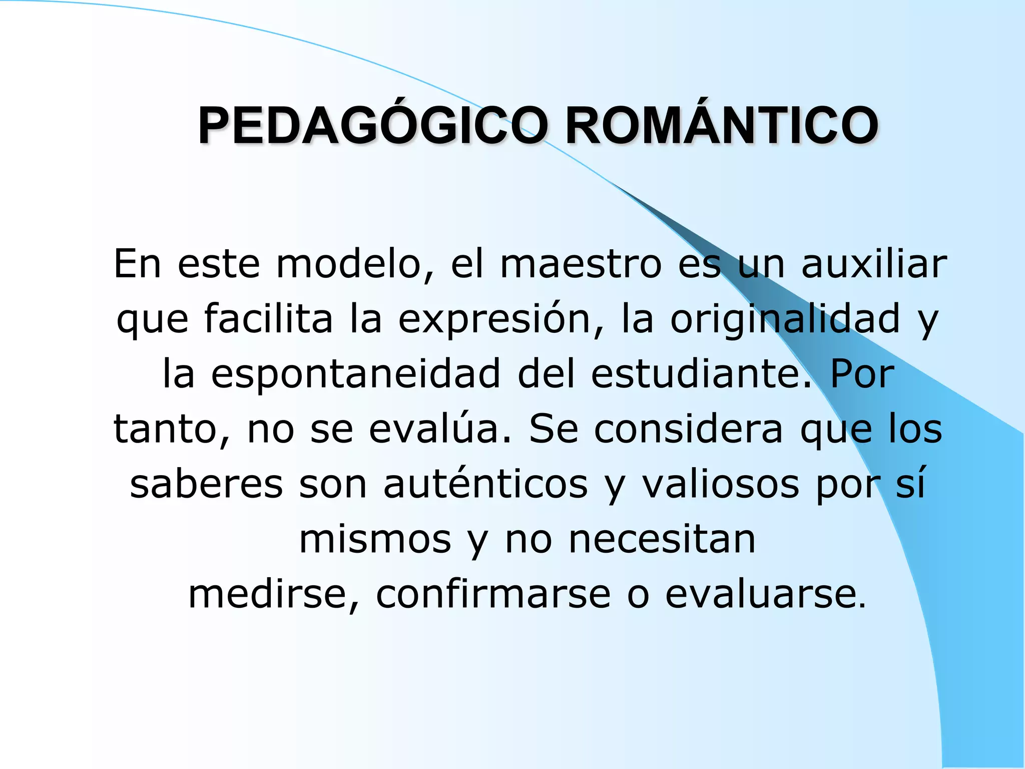 PEDAGÓGICO ROMÁNTICO
En este modelo, el maestro es un auxiliar
que facilita la expresión, la originalidad y
la espontaneidad del estudiante. Por
tanto, no se evalúa. Se considera que los
saberes son auténticos y valiosos por sí
mismos y no necesitan
medirse, confirmarse o evaluarse.